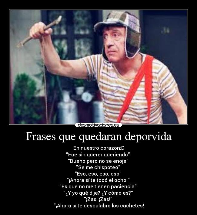 Frases que quedaran deporvida - En nuestro corazon:D
Fue sin querer queriendo
Bueno pero no se enoje
Se me chispoteó
Eso, eso, eso, eso
¡Ahora sí te tocó el ocho!
Es que no me tienen paciencia
¿Y yo qué dije? ¿Y cómo es?
¡Zas! ¡Zas!
¡Ahora sí te descalabro los cachetes!