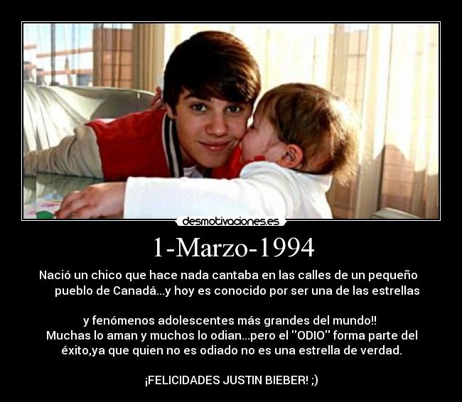 1-Marzo-1994 - Nació un chico que hace nada cantaba en las calles de un pequeño  
    pueblo de Canadá...y hoy es conocido por ser una de las estrellas

y fenómenos adolescentes más grandes del mundo!! 
Muchas lo aman y muchos lo odian...pero el ODIO forma parte del
éxito,ya que quien no es odiado no es una estrella de verdad.

¡FELICIDADES JUSTIN BIEBER! ;)