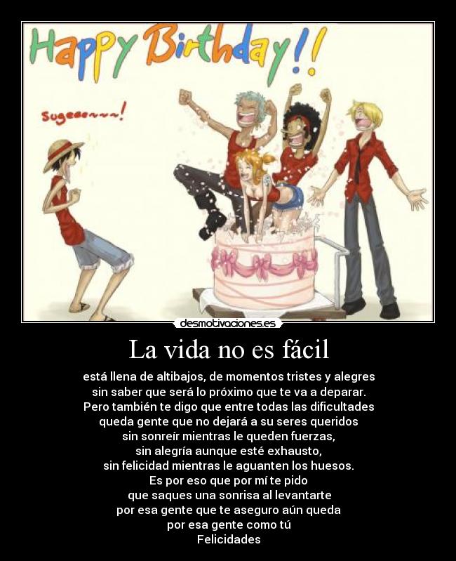 La vida no es fácil - está llena de altibajos, de momentos tristes y alegres
sin saber que será lo próximo que te va a deparar.
Pero también te digo que entre todas las dificultades
queda gente que no dejará a su seres queridos
sin sonreír mientras le queden fuerzas,
sin alegría aunque esté exhausto,
sin felicidad mientras le aguanten los huesos.
Es por eso que por mí te pido
 que saques una sonrisa al levantarte
por esa gente que te aseguro aún queda
por esa gente como tú
Felicidades