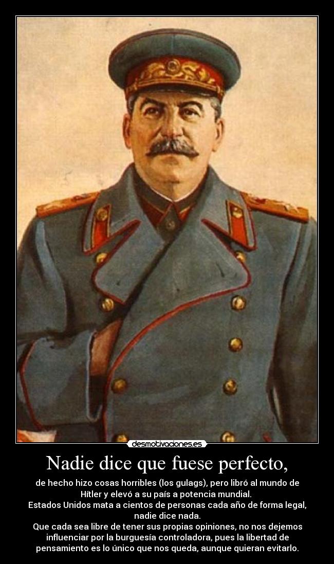 Nadie dice que fuese perfecto, - de hecho hizo cosas horribles (los gulags), pero libró al mundo de
Hítler y elevó a su país a potencia mundial.
Estados Unidos mata a cientos de personas cada año de forma legal,
nadie dice nada.
Que cada sea libre de tener sus propias opiniones, no nos dejemos
influenciar por la burguesía controladora, pues la libertad de
pensamiento es lo único que nos queda, aunque quieran evitarlo.