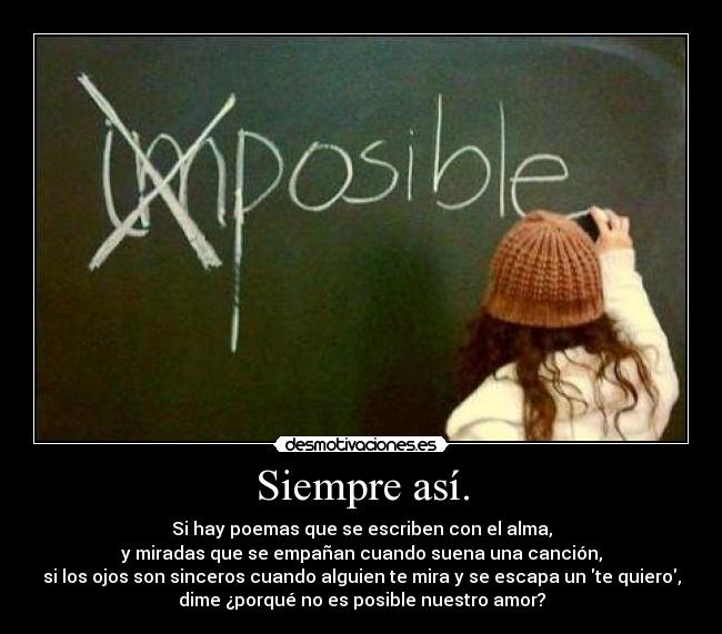 Siempre así. - Si hay poemas que se escriben con el alma,
y miradas que se empañan cuando suena una canción,
si los ojos son sinceros cuando alguien te mira y se escapa un te quiero,
dime ¿porqué no es posible nuestro amor?