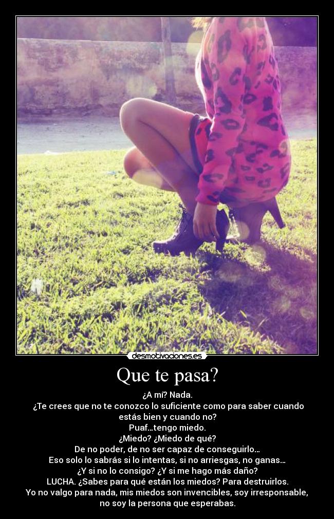 Que te pasa? - ¿A mí? Nada.
¿Te crees que no te conozco lo suficiente como para saber cuando
estás bien y cuando no?
Puaf…tengo miedo.
¿Miedo? ¿Miedo de qué?
De no poder, de no ser capaz de conseguirlo…
Eso solo lo sabrás si lo intentas, si no arriesgas, no ganas…
¿Y si no lo consigo? ¿Y si me hago más daño?
LUCHA. ¿Sabes para qué están los miedos? Para destruirlos.
Yo no valgo para nada, mis miedos son invencibles, soy irresponsable,
no soy la persona que esperabas.