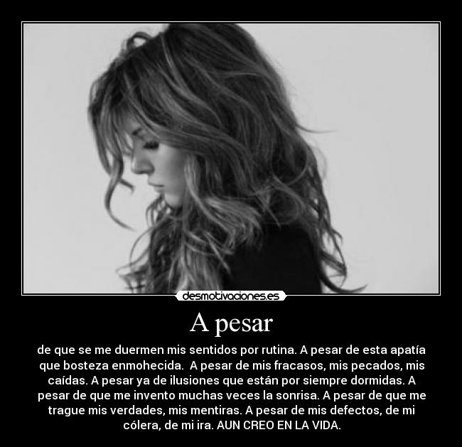 A pesar - de que se me duermen mis sentidos por rutina. A pesar de esta apatía
que bosteza enmohecida. A pesar de mis fracasos, mis pecados, mis
caídas. A pesar ya de ilusiones que están por siempre dormidas. A
pesar de que me invento muchas veces la sonrisa. A pesar de que me
trague mis verdades, mis mentiras. A pesar de mis defectos, de mi
cólera, de mi ira. AUN CREO EN LA VIDA.