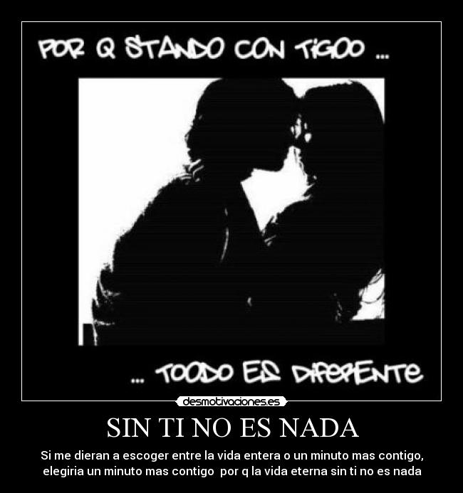SIN TI NO ES NADA - Si me dieran a escoger entre la vida entera o un minuto mas contigo,
elegiria un minuto mas contigo por q la vida eterna sin ti no es nada