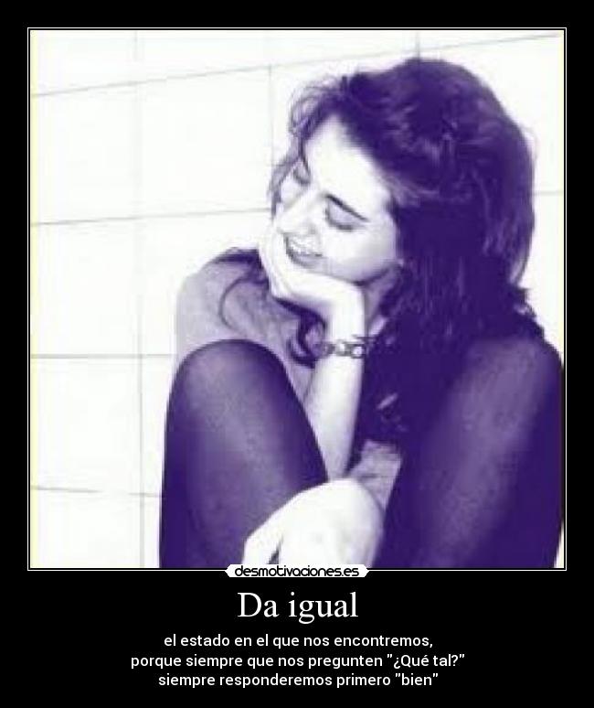 Da igual - el estado en el que nos encontremos,
porque siempre que nos pregunten ¿Qué tal?
siempre responderemos primero bien