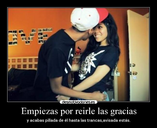 Empiezas por reirle las gracias - y acabas pillada de él hasta las trancas,avisada estás.