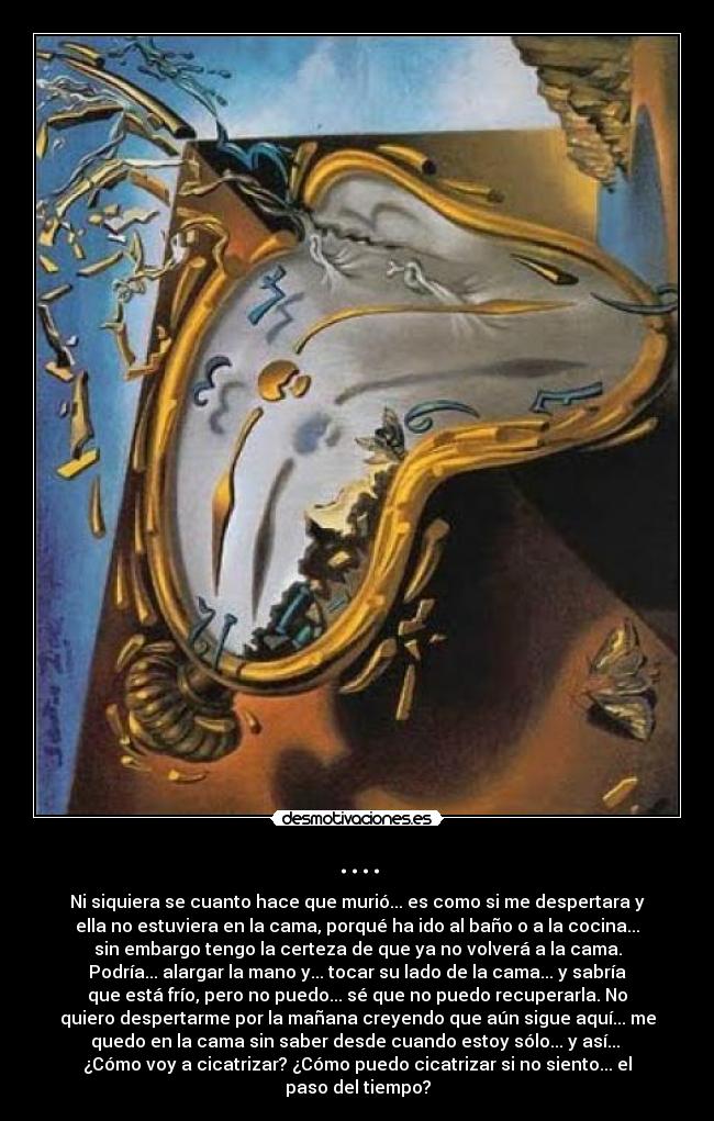 .... - Ni siquiera se cuanto hace que murió... es como si me despertara y
ella no estuviera en la cama, porqué ha ido al baño o a la cocina...
sin embargo tengo la certeza de que ya no volverá a la cama.
Podría... alargar la mano y... tocar su lado de la cama... y sabría
que está frío, pero no puedo... sé que no puedo recuperarla. No
quiero despertarme por la mañana creyendo que aún sigue aquí... me
quedo en la cama sin saber desde cuando estoy sólo... y así... 
¿Cómo voy a cicatrizar? ¿Cómo puedo cicatrizar si no siento... el
paso del tiempo?