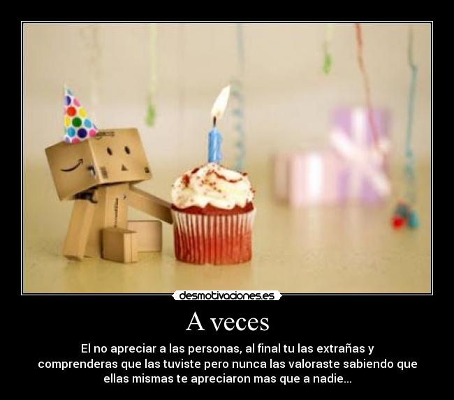 A veces - El no apreciar a las personas, al final tu las extrañas y
comprenderas que las tuviste pero nunca las valoraste sabiendo que
ellas mismas te apreciaron mas que a nadie...