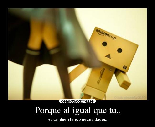 Porque al igual que tu.. - yo tambien tengo necesidades.