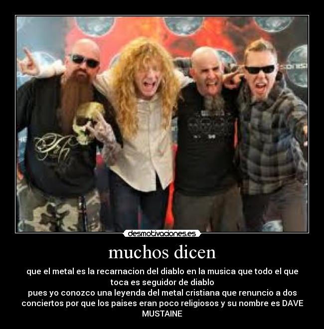 muchos dicen - que el metal es la recarnacion del diablo en la musica que todo el que
toca es seguidor de diablo
pues yo conozco una leyenda del metal cristiana que renuncio a dos
conciertos por que los paises eran poco religiosos y su nombre es DAVE
MUSTAINE