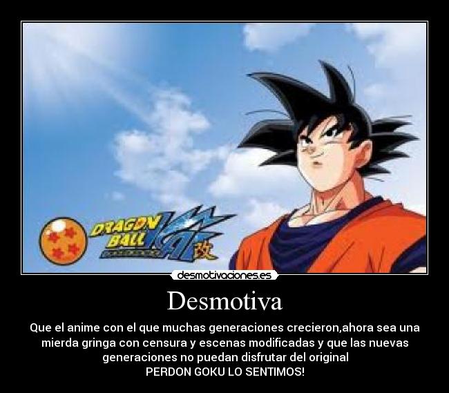 Desmotiva - Que el anime con el que muchas generaciones crecieron,ahora sea una
mierda gringa con censura y escenas modificadas y que las nuevas
generaciones no puedan disfrutar del original
PERDON GOKU LO SENTIMOS!