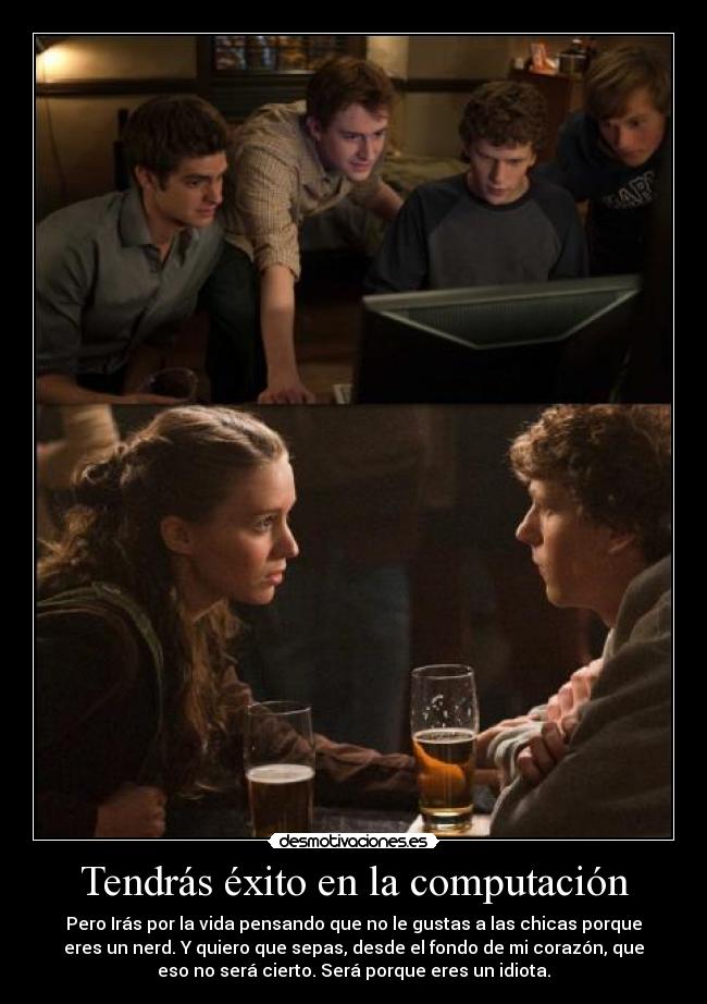 Tendrás éxito en la computación - Pero Irás por la vida pensando que no le gustas a las chicas porque
eres un nerd. Y quiero que sepas, desde el fondo de mi corazón, que
eso no será cierto. Será porque eres un idiota.