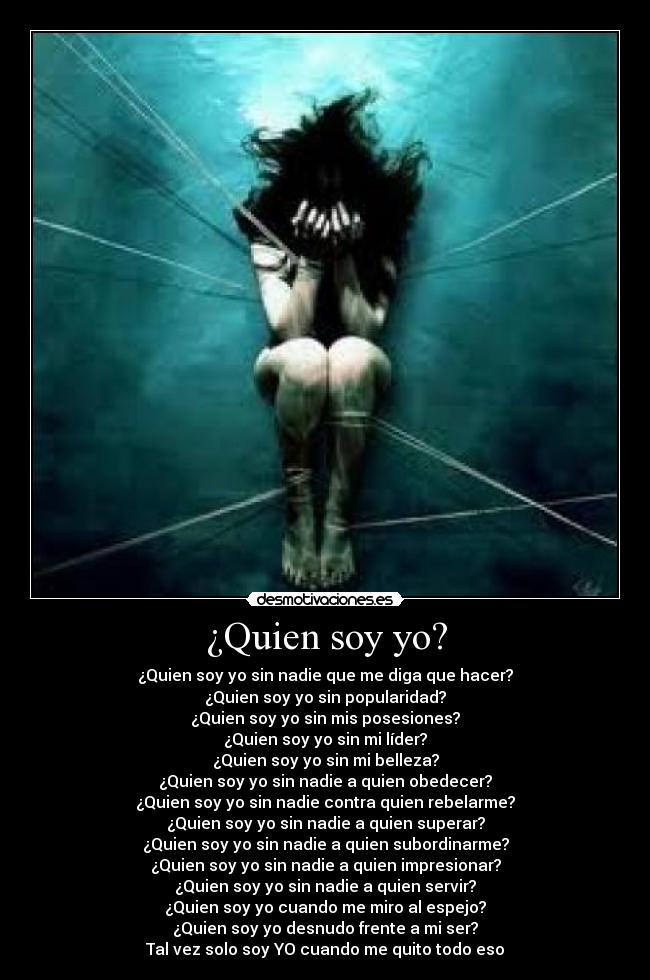 ¿Quien soy yo? - ¿Quien soy yo sin nadie que me diga que hacer?
¿Quien soy yo sin popularidad?
¿Quien soy yo sin mis posesiones?
¿Quien soy yo sin mi líder?
¿Quien soy yo sin mi belleza?
¿Quien soy yo sin nadie a quien obedecer?
¿Quien soy yo sin nadie contra quien rebelarme?
¿Quien soy yo sin nadie a quien superar?
¿Quien soy yo sin nadie a quien subordinarme?
¿Quien soy yo sin nadie a quien impresionar?
¿Quien soy yo sin nadie a quien servir?
¿Quien soy yo cuando me miro al espejo?
¿Quien soy yo desnudo frente a mi ser?
Tal vez solo soy YO cuando me quito todo eso