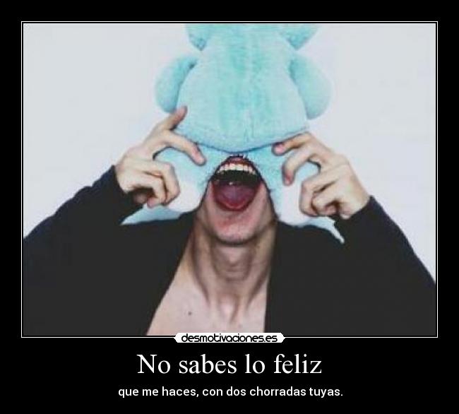 No sabes lo feliz - que me haces, con dos chorradas tuyas.