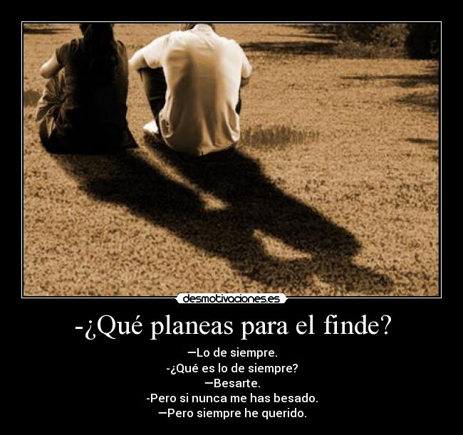 -¿Qué planeas para el finde? - —Lo de siempre.
-¿Qué es lo de siempre?
—Besarte.
-Pero si nunca me has besado.
—Pero siempre he querido.