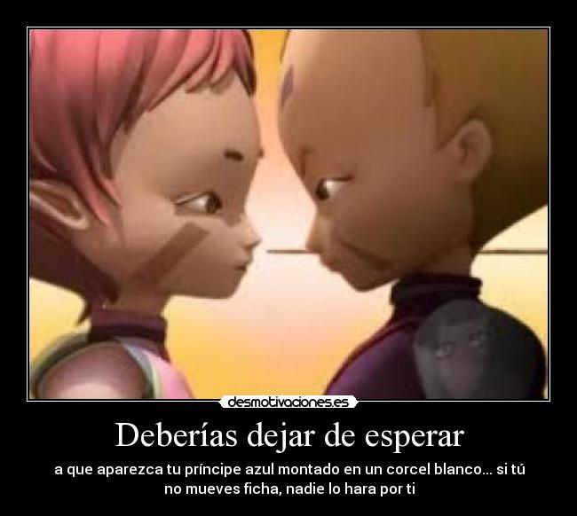 Deberías dejar de esperar - a que aparezca tu príncipe azul montado en un corcel blanco... si tú
no mueves ficha, nadie lo hara por ti