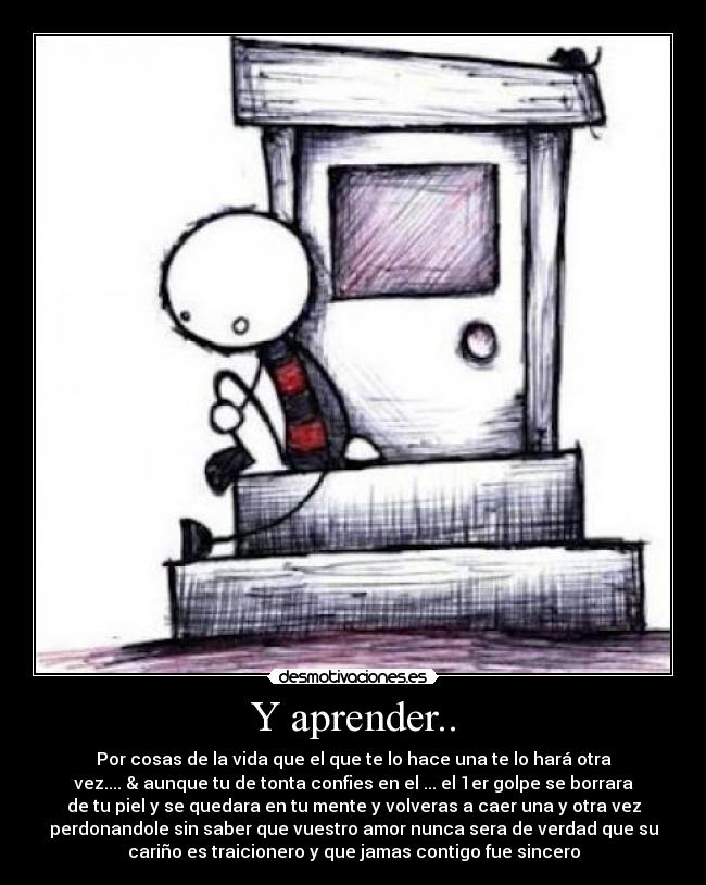 Y aprender.. - Por cosas de la vida que el que te lo hace una te lo hará otra
vez.... & aunque tu de tonta confies en el ... el 1er golpe se borrara
de tu piel y se quedara en tu mente y volveras a caer una y otra vez
perdonandole sin saber que vuestro amor nunca sera de verdad que su
cariño es traicionero y que jamas contigo fue sincero
