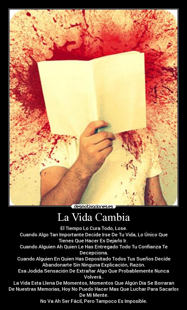 La Vida Cambia - El Tiempo Lo Cura Todo, Lose.
Cuando Algo Tan Importante Decide Irse De Tu Vida, Lo Único Que
Tienes Que Hacer Es Dejarlo Ir. 
Cuando Alguien Ah Quien Le Has Entregado Todo Tu Confianza Te
Decepciona.
Cuando Alguien En Quien Has Depositado Todos Tus Sueños Decide
Abandonarte Sin Ninguna Explicación, Razón.
Esa Jodida Sensación De Extrañar Algo Que Probablemente Nunca
Volverá..
La Vida Esta Llena De Momentos, Momentos Que Algún Día Se Borraran
De Nuestras Memorias, Hoy No Puedo Hacer Mas Que Luchar Para Sacarlos
De Mi Mente.
No Va Ah Ser Fácil, Pero Tampoco Es Imposible.