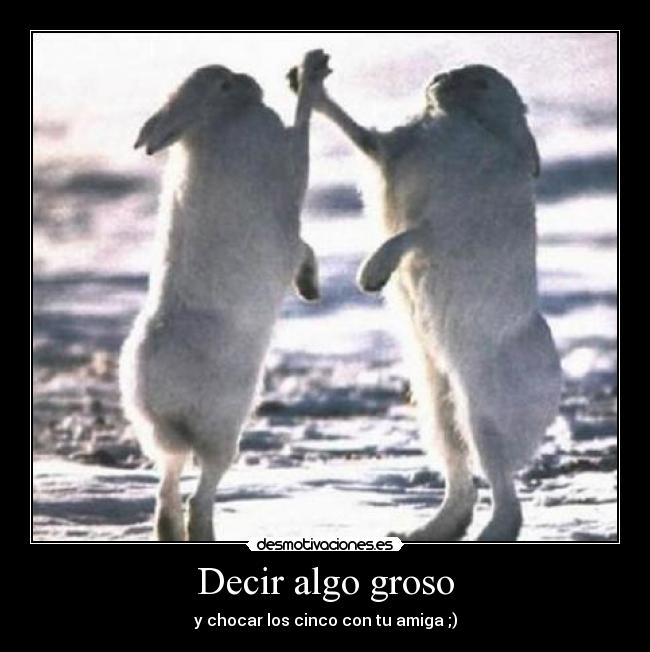 Decir algo groso - y chocar los cinco con tu amiga ;)
