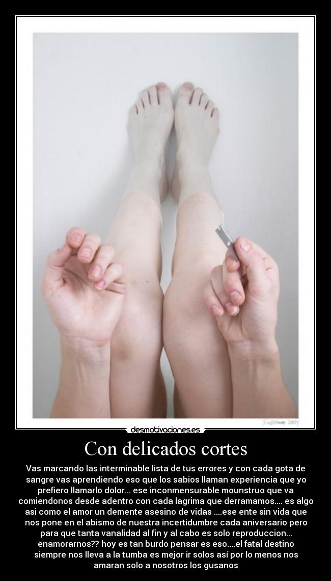 Con delicados cortes - Vas marcando las interminable lista de tus errores y con cada gota de
sangre vas aprendiendo eso que los sabios llaman experiencia que yo
prefiero llamarlo dolor... ese inconmensurable mounstruo que va
comiendonos desde adentro con cada lagrima que derramamos.... es algo
asi como el amor un demente asesino de vidas ....ese ente sin vida que
nos pone en el abismo de nuestra incertidumbre cada aniversario pero
para que tanta vanalidad al fin y al cabo es solo reproduccion...
enamorarnos?? hoy es tan burdo pensar es eso....el fatal destino
siempre nos lleva a la tumba es mejor ir solos así por lo menos nos
amaran solo a nosotros los gusanos