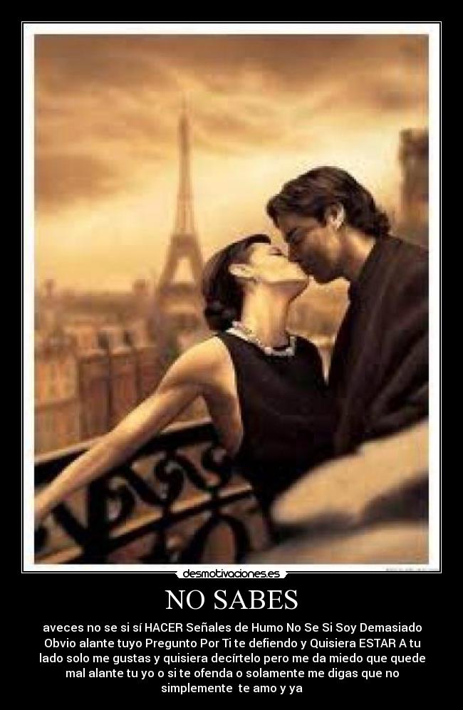 NO SABES - aveces no se si sí HACER Señales de Humo No Se Si Soy Demasiado
Obvio alante tuyo Pregunto Por Ti te defiendo y Quisiera ESTAR A tu
lado solo me gustas y quisiera decírtelo pero me da miedo que quede
mal alante tu yo o si te ofenda o solamente me digas que no
simplemente te amo y ya