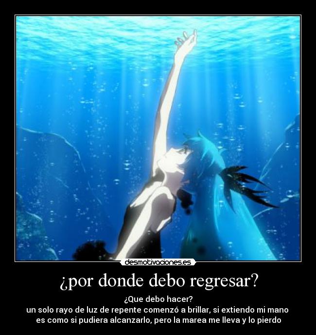 ¿por donde debo regresar? - ¿Que debo hacer?
un solo rayo de luz de repente comenzó a brillar, si extiendo mi mano
es como si pudiera alcanzarlo, pero la marea me lleva y lo pierdo