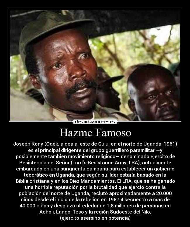 Hazme Famoso - Joseph Kony (Odek, aldea al este de Gulu, en el norte de Uganda, 1961)
es el principal dirigente del grupo guerrillero paramilitar —y
posiblemente también movimiento religioso— denominado Ejército de
Resistencia del Señor (Lords Resistance Army, LRA), actualmente
embarcado en una sangrienta campaña para establecer un gobierno
teocrático en Uganda, que según su líder estaría basado en la
Biblia cristiana y en los Diez Mandamientos. El LRA, que se ha ganado
una horrible reputación por la brutalidad que ejerció contra la
población del norte de Uganda, reclutó aproximadamente a 20.000
niños desde el inicio de la rebelión en 1987,4 secuestró a más de
40.000 niños y desplazó alrededor de 1,8 millones de personas en
Acholi, Lango, Teso y la región Sudoeste del Nilo.
(ejercito asersino en potencia)