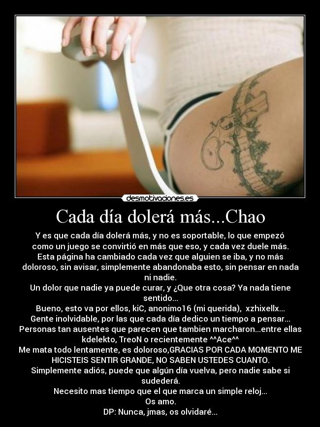 Cada día dolerá más...Chao - Y es que cada día dolerá más, y no es soportable, lo que empezó
como un juego se convirtió en más que eso, y cada vez duele más.
Esta página ha cambiado cada vez que alguien se iba, y no más
doloroso, sin avisar, simplemente abandonaba esto, sin pensar en nada
ni nadie.
Un dolor que nadie ya puede curar, y ¿Que otra cosa? Ya nada tiene
sentido...
Bueno, esto va por ellos, kiC, anonimo16 (mi querida),  xzhixellx...
Gente inolvidable, por las que cada día dedico un tiempo a pensar...
Personas tan ausentes que parecen que tambien marcharon...entre ellas
kdelekto, TreoN o recientemente ^^Ace^^
Me mata todo lentamente, es doloroso,GRACIAS POR CADA MOMENTO ME
HICISTEIS SENTIR GRANDE, NO SABEN USTEDES CUANTO.
Simplemente adiós, puede que algún día vuelva, pero nadie sabe si
sudederá.
Necesito mas tiempo que el que marca un simple reloj...
Os amo.
DP: Nunca, jmas, os olvidaré...