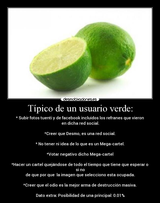 Típico de un usuario verde: - * Subir fotos tuenti y de facebook incluidos los refranes que vieron
en dicha red social.
*Creer que Desmo, es una red social.
* No tener ni idea de lo que es un Mega-cartel.
*Votar negativo dicho Mega-cartel
*Hacer un cartel quejándose de todo el tiempo que tiene que esperar o
si no
de que por que la imagen que selecciono esta ocupada.
*Creer que el odio es la mejor arma de destrucción masiva.
Dato extra: Posibilidad de una principal: 0.01%