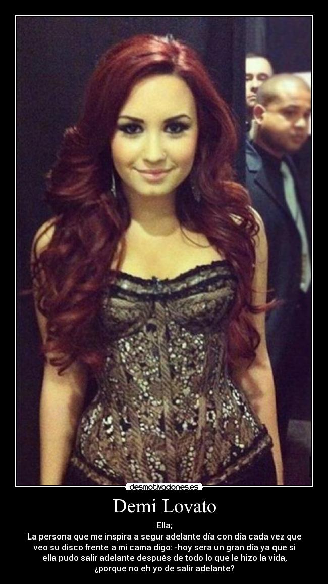 Demi Lovato - Ella;
La persona que me inspira a segur adelante día con día cada vez que
veo su disco frente a mi cama digo: -hoy sera un gran día ya que si
ella pudo salir adelante después de todo lo que le hizo la vida,
¿porque no eh yo de salir adelante?