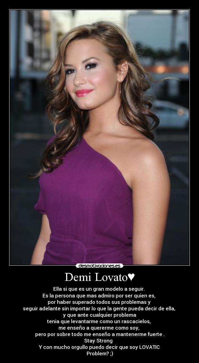 Demi Lovato♥ - Ella si que es un gran modelo a seguir. 
Es la persona que mas admiro por ser quien es, 
por haber superado todos sus problemas y 
seguir adelante sin importar lo que la gente pueda decir de ella, 
 y que ante cualquier problema 
tenia que levantarme como un rascacielos, 
me enseño a quererme como soy, 
pero por sobre todo me enseño a mantenerme fuerte .
Stay Strong♥ 
Y con mucho orgullo puedo decir que soy LOVATIC♥
Problem? ;)