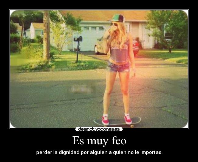 Es muy feo - perder la dignidad por alguien a quien no le importas.