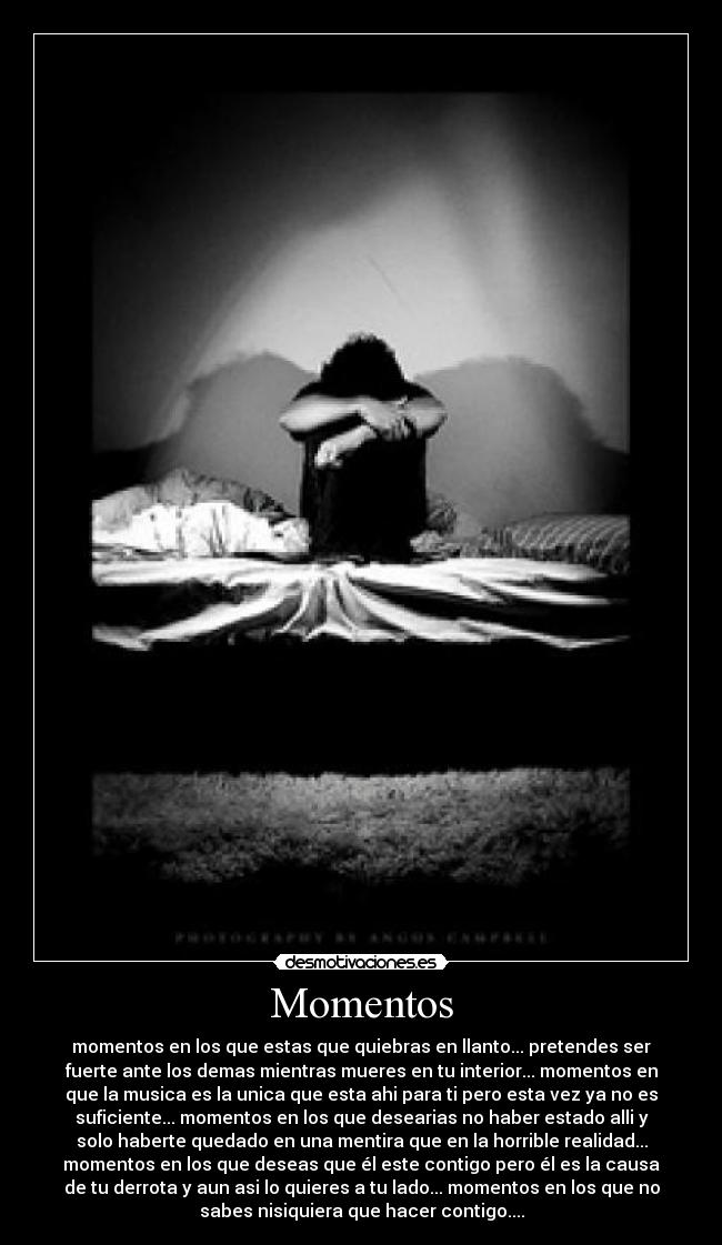 Momentos - momentos en los que estas que quiebras en llanto... pretendes ser
fuerte ante los demas mientras mueres en tu interior... momentos en
que la musica es la unica que esta ahi para ti pero esta vez ya no es
suficiente... momentos en los que desearias no haber estado alli y
solo haberte quedado en una mentira que en la horrible realidad...
momentos en los que deseas que él este contigo pero él es la causa
de tu derrota y aun asi lo quieres a tu lado... momentos en los que no
sabes nisiquiera que hacer contigo....