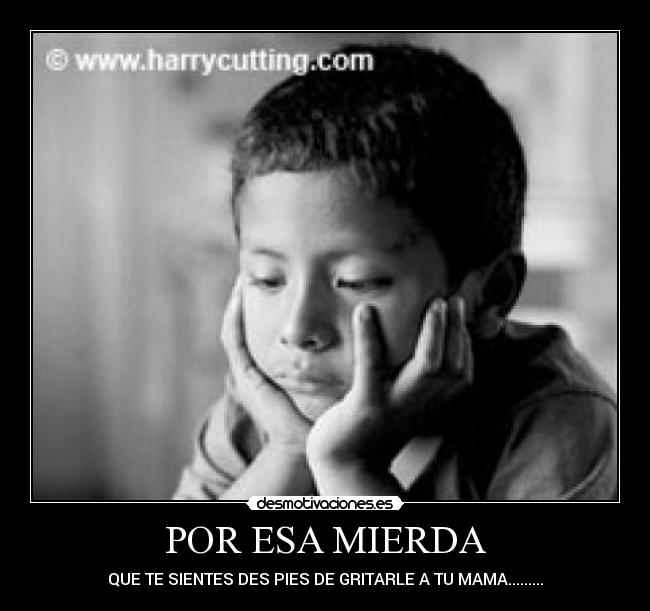 POR ESA MIERDA - QUE TE SIENTES DES PIES DE GRITARLE A TU MAMA.........