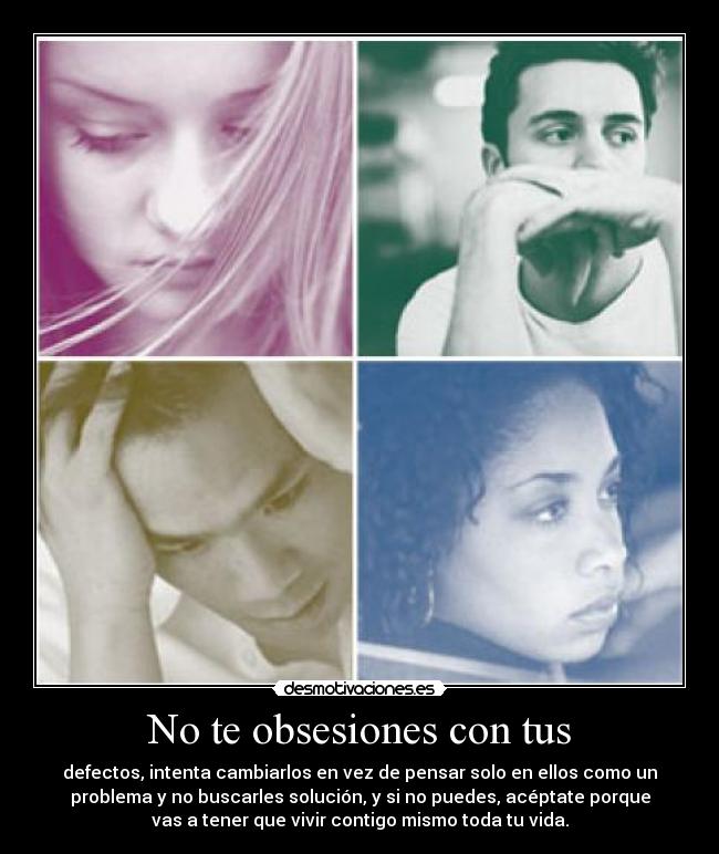 No te obsesiones con tus - defectos, intenta cambiarlos en vez de pensar solo en ellos como un
problema y no buscarles solución, y si no puedes, acéptate porque
vas a tener que vivir contigo mismo toda tu vida.