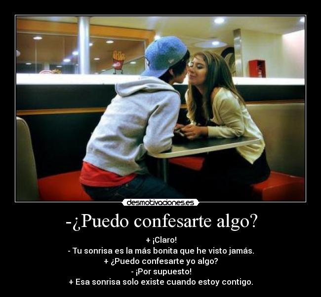 -¿Puedo confesarte algo? - + ¡Claro!
- Tu sonrisa es la más bonita que he visto jamás.
+ ¿Puedo confesarte yo algo?
- ¡Por supuesto!
+ Esa sonrisa solo existe cuando estoy contigo.