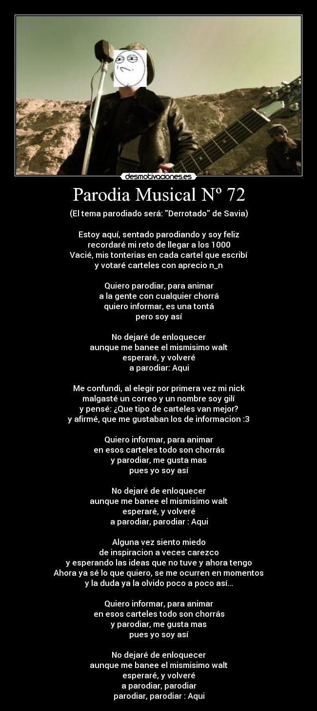 Parodia Musical Nº 72 - (El tema parodiado será: Derrotado de Savia)
Estoy aquí, sentado parodiando y soy feliz
recordaré mi reto de llegar a los 1000
Vacié, mis tonterias en cada cartel que escribí
y votaré carteles con aprecio n_n
Quiero parodiar, para animar
a la gente con cualquier chorrá
quiero informar, es una tontá
pero soy así
No dejaré de enloquecer
aunque me banee el mismisimo walt
esperaré, y volveré
a parodiar: Aqui
Me confundi, al elegir por primera vez mi nick
malgasté un correo y un nombre soy gilí
y pensé: ¿Que tipo de carteles van mejor?
y afirmé, que me gustaban los de informacion :3
Quiero informar, para animar
en esos carteles todo son chorrás
y parodiar, me gusta mas
pues yo soy así
No dejaré de enloquecer
aunque me banee el mismisimo walt
esperaré, y volveré
a parodiar, parodiar : Aqui
Alguna vez siento miedo
de inspiracion a veces carezco
y esperando las ideas que no tuve y ahora tengo
Ahora ya sé lo que quiero, se me ocurren en momentos
y la duda ya la olvido poco a poco así...
Quiero informar, para animar
en esos carteles todo son chorrás
y parodiar, me gusta mas
pues yo soy así
No dejaré de enloquecer
aunque me banee el mismisimo walt
esperaré, y volveré
a parodiar, parodiar
parodiar, parodiar : Aqui