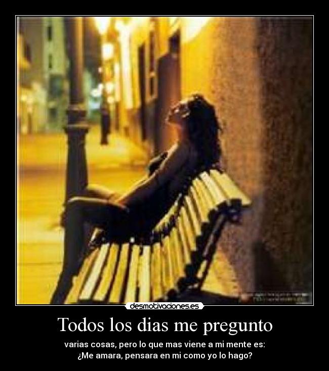 Todos los dias me pregunto - varias cosas, pero lo que mas viene a mi mente es:
¿Me amara, pensara en mi como yo lo hago?