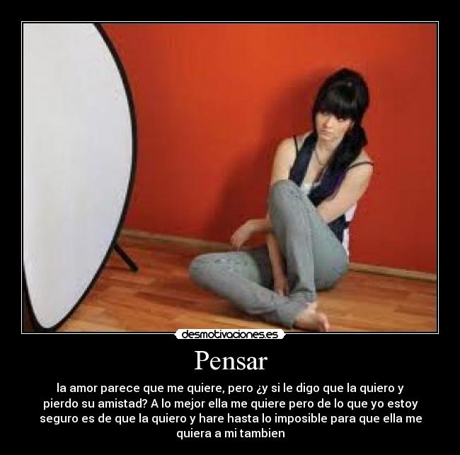 Pensar - la amor parece que me quiere, pero ¿y si le digo que la quiero y
pierdo su amistad? A lo mejor ella me quiere pero de lo que yo estoy
seguro es de que la quiero y hare hasta lo imposible para que ella me
quiera a mi tambien