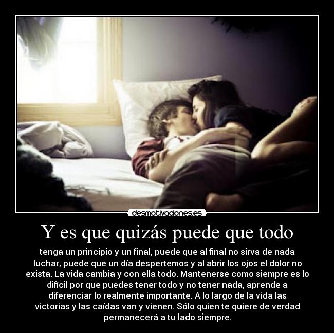 Y es que quizás puede que todo - tenga un principio y un final, puede que al final no sirva de nada
luchar, puede que un día despertemos y al abrir los ojos el dolor no
exista. La vida cambia y con ella todo. Mantenerse como siempre es lo
difícil por que puedes tener todo y no tener nada, aprende a
diferenciar lo realmente importante. A lo largo de la vida las
victorias y las caídas van y vienen. Sólo quien te quiere de verdad
permanecerá a tu lado siempre.