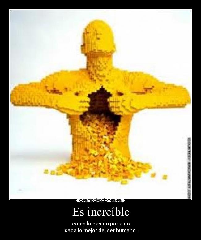 Es increíble - cómo la pasión por algo
saca lo mejor del ser humano.