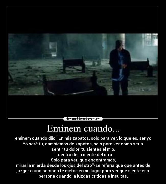 Eminem cuando... - eminem cuando dijo:En mis zapatos, solo para ver, lo que es, ser yo
Yo seré tu, cambiemos de zapatos, solo para ver como seria
sentir tu dolor, tu sientes el mio,
ir dentro de la mente del otro
Solo para ver, que encontramos,
mirar la mierda desde los ojos del otro-se refería que que antes de
juzgar a una persona te metas en su lugar para ver que siente esa
persona cuando la juzgas,criticas e insultas.