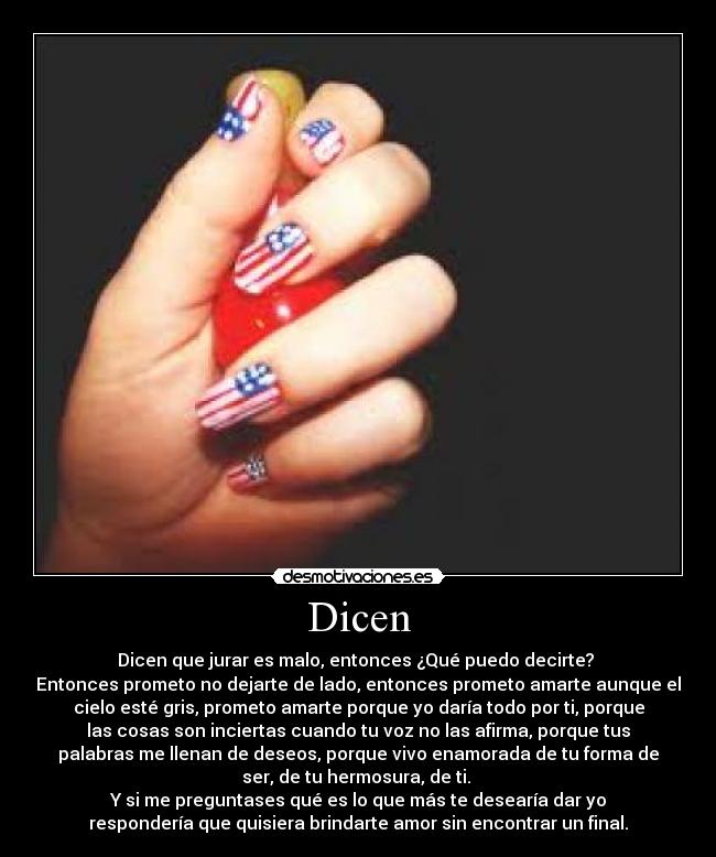 Dicen - Dicen que jurar es malo, entonces ¿Qué puedo decirte? 
Entonces prometo no dejarte de lado, entonces prometo amarte aunque el
cielo esté gris, prometo amarte porque yo daría todo por ti, porque
las cosas son inciertas cuando tu voz no las afirma, porque tus
palabras me llenan de deseos, porque vivo enamorada de tu forma de
ser, de tu hermosura, de ti. 
Y si me preguntases qué es lo que más te desearía dar yo
respondería que quisiera brindarte amor sin encontrar un final.