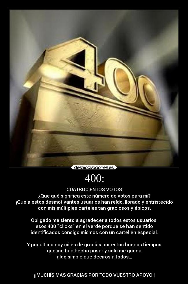 400: - CUATROCIENTOS VOTOS
¿Que qué significa este número de votos para mi?
¡Que a estos desmotivantes usuarios han reído, llorado y entristecido
con mis múltiples carteles tan graciosos y épicos.

Obligado me siento a agradecer a todos estos usuarios 
esos 400 clicks en el verde porque se han sentido
identificados consigo mismos con un cartel en especial.

Y por último doy miles de gracias por estos buenos tiempos
que me han hecho pasar y solo me queda
algo simple que deciros a todos...


¡¡MUCHÍSIMAS GRACIAS POR TODO VUESTRO APOYO!!