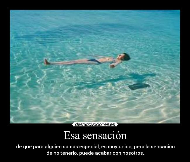 Esa sensación - de que para alguien somos especial, es muy única, pero la sensación
de no tenerlo, puede acabar con nosotros.