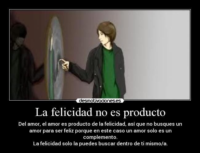 La felicidad no es producto - Del amor, el amor es producto de la felicidad, así que no busques un
amor para ser feliz porque en este caso un amor solo es un
complemento.
La felicidad solo la puedes buscar dentro de ti mismo/a.