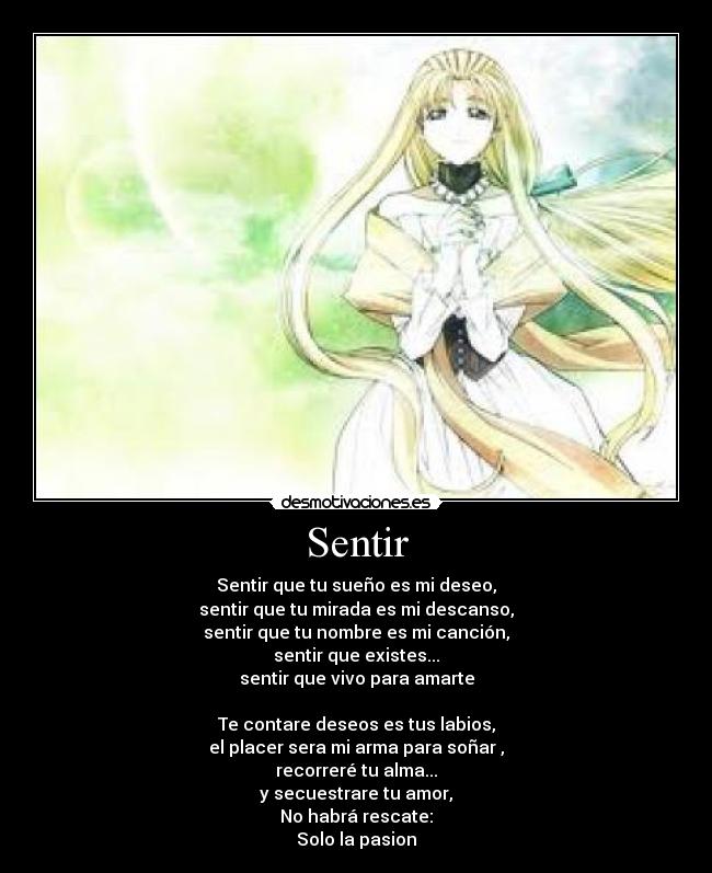 Sentir - Sentir que tu sueño es mi deseo,
sentir que tu mirada es mi descanso,
sentir que tu nombre es mi canción,
sentir que existes...
sentir que vivo para amarte
Te contare deseos es tus labios,
el placer sera mi arma para soñar ,
recorreré tu alma...
y secuestrare tu amor,
No habrá rescate:
Solo la pasion
