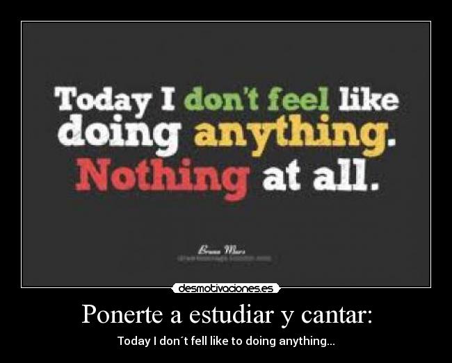 Ponerte a estudiar y cantar: - Today I don´t fell like to doing anything...