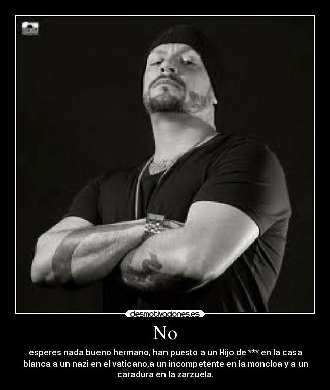 No - esperes nada bueno hermano, han puesto a un Hijo de *** en la casa
blanca a un nazi en el vaticano,a un incompetente en la moncloa y a un
caradura en la zarzuela.