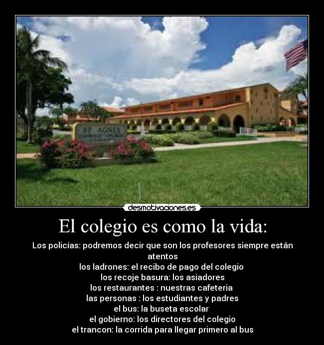 El colegio es como la vida: - Los policías: podremos decir que son los profesores siempre están atentos
los ladrones: el recibo de pago del colegio
los recoje basura: los asiadores
los restaurantes : nuestras cafeteria
las personas : los estudiantes y padres
el bus: la buseta escolar
el gobierno: los directores del colegio
el trancon: la corrida para llegar primero al bus